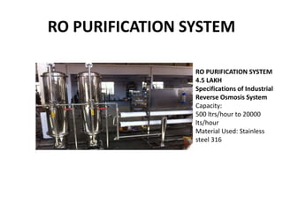 RO PURIFICATION SYSTEM
RO PURIFICATION SYSTEM
4.5 LAKH
Specifications of Industrial
Reverse Osmosis System
Capacity:
500 ltrs/hour to 20000
lts/hour
Material Used: Stainless
steel 316
 