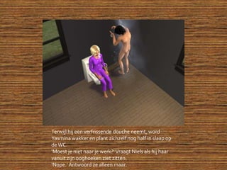Terwijl hij een verfrissende douche neemt, word Yasmina wakker en plant zichzelf nog half in slaap op de WC.‘Moest je niet naar je werk?’ Vraagt Niels als hij haar vanuit zijn ooghoeken ziet zitten.‘Nope.’ Antwoord ze alleen maar.