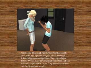 Zodra ze de dikke drab naar binnen heeft gewerkt, komt Niels aan lopen en buigt zich naar haar buik.‘Ik kan het gewoon niet geloven.’ Zegt hij zachtjes.‘Hmm.. Wen er maar aan, want ik ben dit keer niet van plan het kindje kwijt te raken.’ Zegt Yasmina met een klein lachje op haar gezicht.