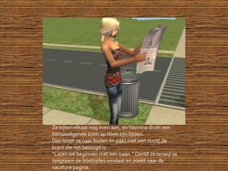 Ze kijken elkaar nog even aan, en Yasmina drukt een bemoedigende zoen op Niels zijn lippen.Dan loopt ze naar buiten en pakt met een zucht de krant die net bezorgd is.“Laten we beginnen met een baan.” Denkt ze terwijl ze langzaam de bladzijdes omslaat en zoekt naar de vacature pagina.