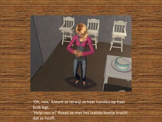 ‘Oh, nee,’ Kreunt ze terwijl ze haar handen op haar buik legt.‘Help nou is!’ Roept ze met het laatste beetje kracht dat ze heeft.