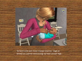 ‘Je bent echt een mooi meisje Lisanne.’ Zegt ze terwijl ze Lisanne voorzichtig op haar armen legt.