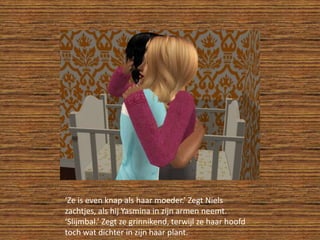 ‘Ze is even knap als haar moeder.’ Zegt Niels zachtjes, als hij Yasmina in zijn armen neemt.‘Slijmbal.’ Zegt ze grinnikend, terwijl ze haar hoofd toch wat dichter in zijn haar plant.