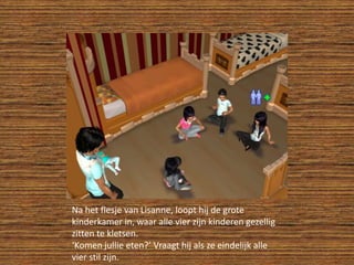 Na het flesje van Lisanne, loopt hij de grote kinderkamer in, waar alle vier zijn kinderen gezellig zitten te kletsen.‘Komen jullie eten?’ Vraagt hij als ze eindelijk alle vier stil zijn.