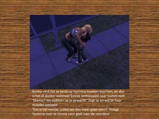 Emma vind dat ze eerst op Yasmina moeten wachten, en dus is het al donker wanneer Emma enthousiast naar buiten rent.‘Mama!! We hebben op je gewacht.’ Zegt ze terwijl ze haar moeder omhelst.‘Dat is lief meisje, zullen we dan maar gaan eten?’ Vraagt Yasmina voor ze Emma voor gaat naar de voordeur.