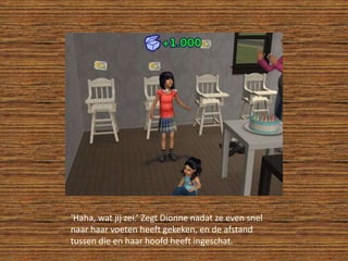 ‘Haha, wat jij zei.’ Zegt Dionne nadat ze even snel naar haar voeten heeft gekeken, en de afstand tussen die en haar hoofd heeft ingeschat.