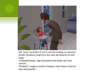 Dat “even” verandert al snel in de hele middag, en wanneer
Xander thuiskomt zorgt hij er dus voor dat Rosanne te eten
krijgt.
‘Smakelijk Roosje,’ zegt hij terwijl hij het bakje voor haar
neerzet.
‘Pankoek?’ vraagt ze meteen hoopvol, maar helaas moet hij
haar teleurstellen.
 