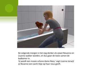 De volgende morgen is het nog donker als zowel Rosanne en
Lisanne wakker worden, en dus gaan de twee samen de
badkamer in.
‘Jij wordt een mooie schone dame Roos,’ zegt Lisanne terwijl
ze Rosanne een zacht tikje op haar neus geeft.
 