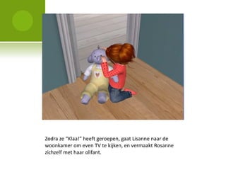 Zodra ze “Klaa!” heeft geroepen, gaat Lisanne naar de
woonkamer om even TV te kijken, en vermaakt Rosanne
zichzelf met haar olifant.
 