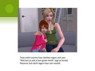 Trots trekt Lisanne haar dochter tegen zich aan.
‘Wat ben je ook al een grote meid!’ zegt ze terwijl
Rosanne zich dicht tegen haar aan nestelt.
 