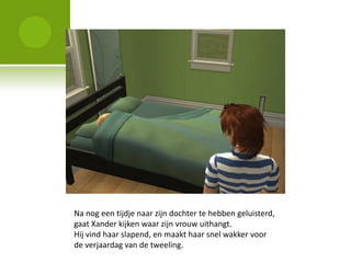 Na nog een tijdje naar zijn dochter te hebben geluisterd,
gaat Xander kijken waar zijn vrouw uithangt.
Hij vind haar slapend, en maakt haar snel wakker voor
de verjaardag van de tweeling.
 