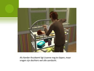 Als Xander thuiskomt ligt Lisanne nog te slapen, maar
vragen zijn dochters wel alle aandacht.
 