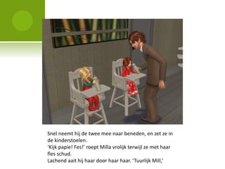 Snel neemt hij de twee mee naar beneden, en zet ze in
de kinderstoelen.
‘Kijk papie! Fes!’ roept Milla vrolijk terwijl ze met haar
fles schud.
Lachend aait hij haar door haar haar. ‘Tuurlijk Mill,’
 