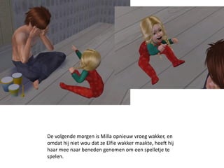 De volgende morgen is Milla opnieuw vroeg wakker, en
omdat hij niet wou dat ze Elfie wakker maakte, heeft hij
haar mee naar beneden genomen om een spelletje te
spelen.
 