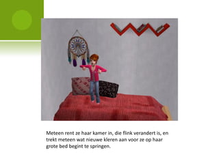 Meteen rent ze haar kamer in, die flink verandert is, en
trekt meteen wat nieuwe kleren aan voor ze op haar
grote bed begint te springen.
 