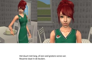 Het duurt niet lang, of een veel grotere versie van
Rosanne staat in de keuken.
 