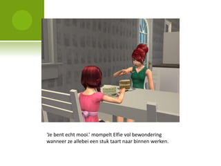‘Je bent echt mooi.’ mompelt Elfie vol bewondering
wanneer ze allebei een stuk taart naar binnen werken.
 