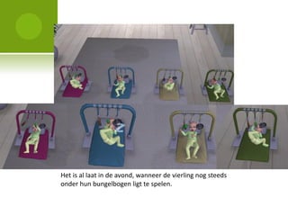 Het is al laat in de avond, wanneer de vierling nog steeds
onder hun bungelbogen ligt te spelen.
 