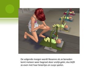 De volgende morgen wordt Rosanne als ze beneden
komt meteen weer begroet door vrolijk gekir, dus blijft
ze even met haar broertjes en zusje spelen.
 