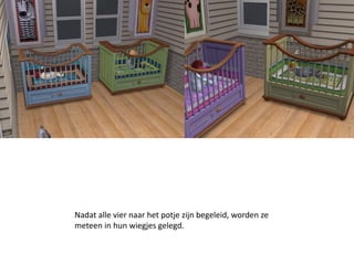Nadat alle vier naar het potje zijn begeleid, worden ze
meteen in hun wiegjes gelegd.
 