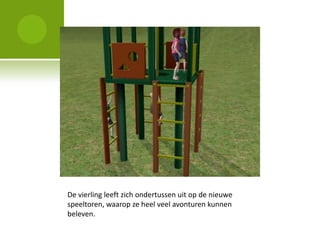 De vierling leeft zich ondertussen uit op de nieuwe
speeltoren, waarop ze heel veel avonturen kunnen
beleven.
 