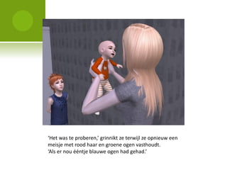 ‘Het was te proberen,’ grinnikt ze terwijl ze opnieuw een
meisje met rood haar en groene ogen vasthoudt.
‘Als er nou ééntje blauwe ogen had gehad.’
 