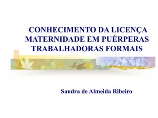 CONHECIMENTO DA LICENÇA
MATERNIDADE EM PUÉRPERAS
 TRABALHADORAS FORMAIS




      Sandra de Almeida Ribeiro
 