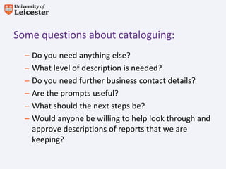 Some questions about cataloguing:
  –   Do you need anything else?
  –   What level of description is needed?
  –   Do you need further business contact details?
  –   Are the prompts useful?
  –   What should the next steps be?
  –   Would anyone be willing to help look through and
      approve descriptions of reports that we are
      keeping?
 