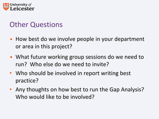 Other Questions
• How best do we involve people in your department
  or area in this project?
• What future working group sessions do we need to
  run? Who else do we need to invite?
• Who should be involved in report writing best
  practice?
• Any thoughts on how best to run the Gap Analysis?
  Who would like to be involved?
 