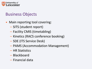 Business Objects
• Main reporting tool covering:
  – SITS (student report)
  – Facility CMIS (timetabling)
  – Kinetics (RACS conference booking)
  – SDE (ITS Service Desk)
  – PAMS (Accommodation Management)
  – HR Statistics
  – Blackboard
  – Financial data
 
