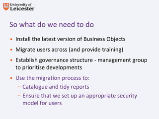 So what do we need to do
• Install the latest version of Business Objects
• Migrate users across (and provide training)
• Establish governance structure - management group
  to prioritise developments
• Use the migration process to:
   – Catalogue and tidy reports
   – Ensure that we set up an appropriate security
     model for users
 