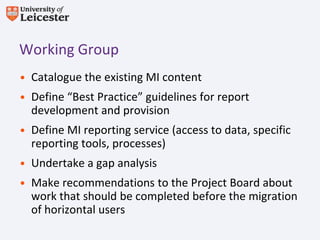 Working Group
• Catalogue the existing MI content
• Define “Best Practice” guidelines for report
  development and provision
• Define MI reporting service (access to data, specific
  reporting tools, processes)
• Undertake a gap analysis
• Make recommendations to the Project Board about
  work that should be completed before the migration
  of horizontal users
 