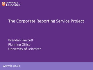 The Corporate Reporting Service Project



   Brendan Fawcett
   Planning Office
   University of Leicester



www.le.ac.uk
 
