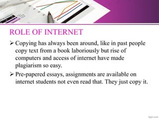 ROLE OF INTERNET
 Copying has always been around, like in past people
copy text from a book laboriously but rise of
computers and access of internet have made
plagiarism so easy.
 Pre-papered essays, assignments are available on
internet students not even read that. They just copy it.
 