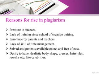 Reasons for rise in plagiarism
 Pressure to succeed.
 Lack of training since school of creative writing.
 Ignorance by parents and teachers.
 Lack of skill of time management.
 Solved assignments available on net and free of cost.
 Desire to have idealistic body shape, dresses, hairstyles,
jewelry etc. like celebrities.
 