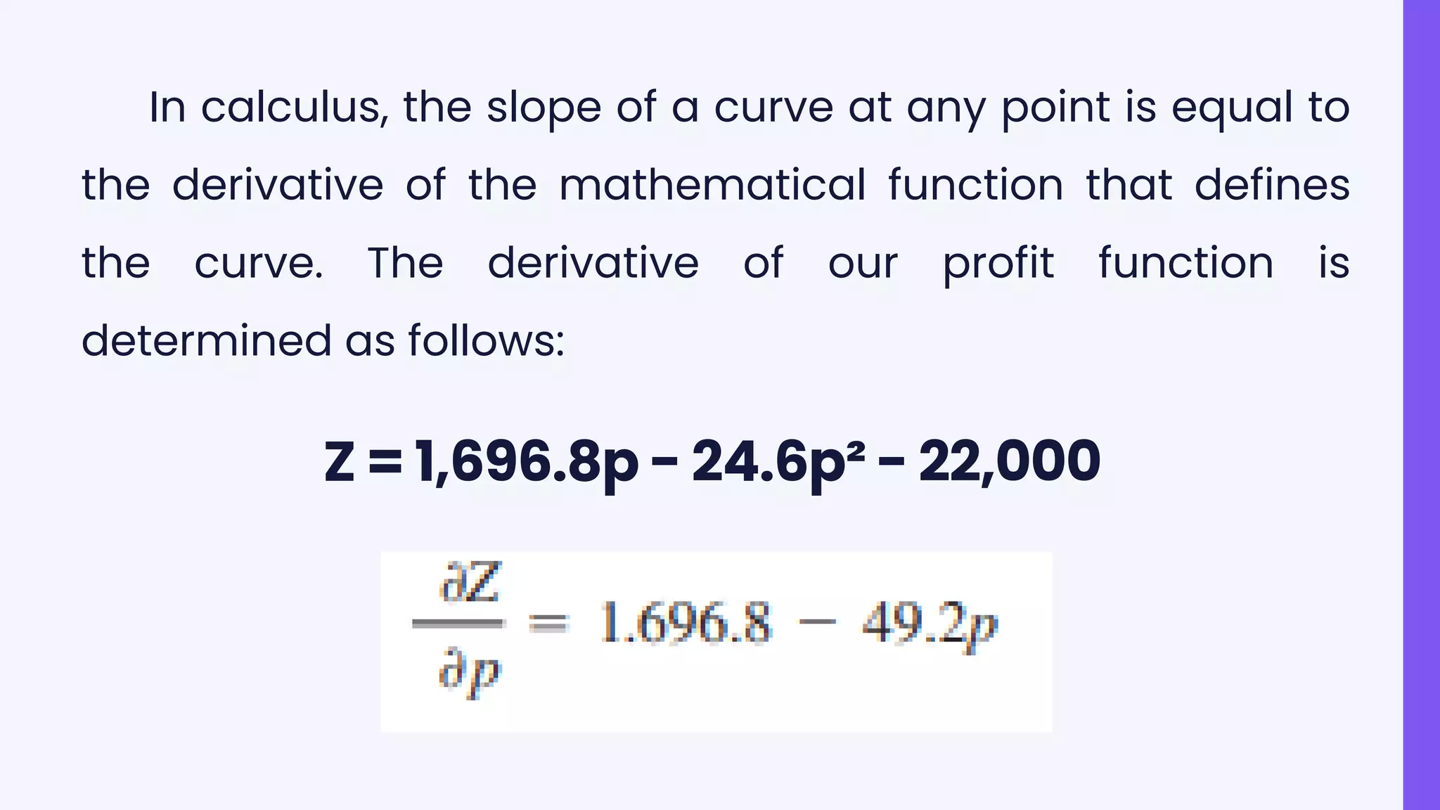 Z = 1,696.8p - 24.6p² - 22,000
In calculus, the slope of a curve at any point is equal to
the derivative of the mathematical function that defines
the curve. The derivative of our profit function is
determined as follows:
 