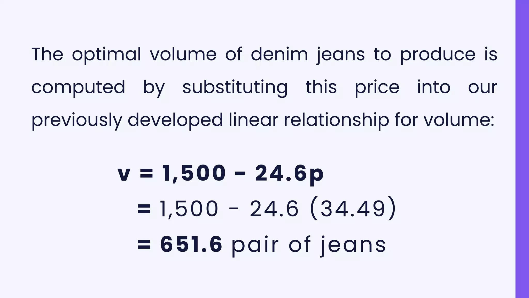 The optimal volume of denim jeans to produce is
computed by substituting this price into our
previously developed linear relationship for volume:
v = 1,500 - 24.6p
= 1,500 - 24.6 (34.49)
= 651.6 pair of jeans
 