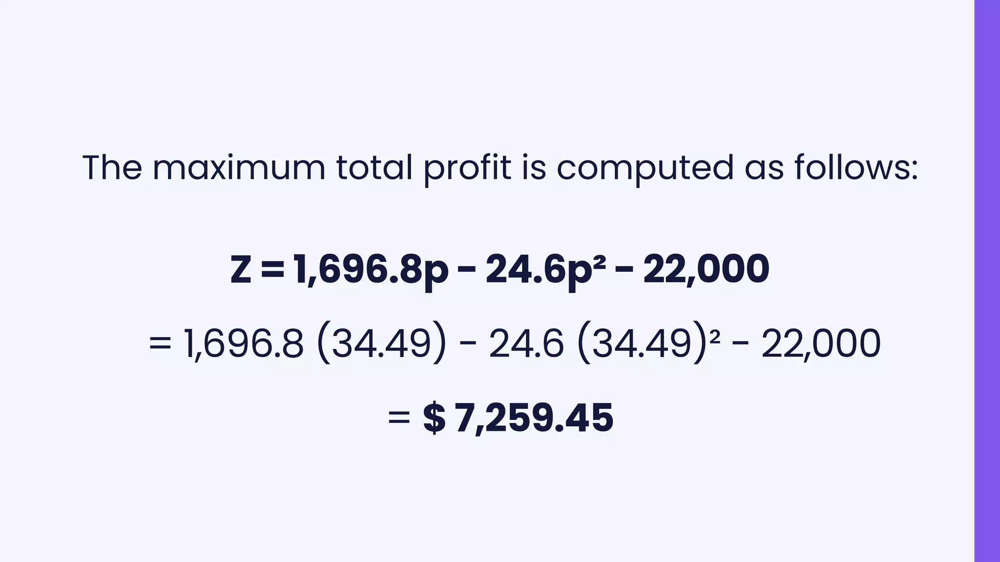 The maximum total profit is computed as follows:
Z = 1,696.8p - 24.6p² - 22,000
= 1,696.8 (34.49) - 24.6 (34.49)² - 22,000
= $ 7,259.45
 