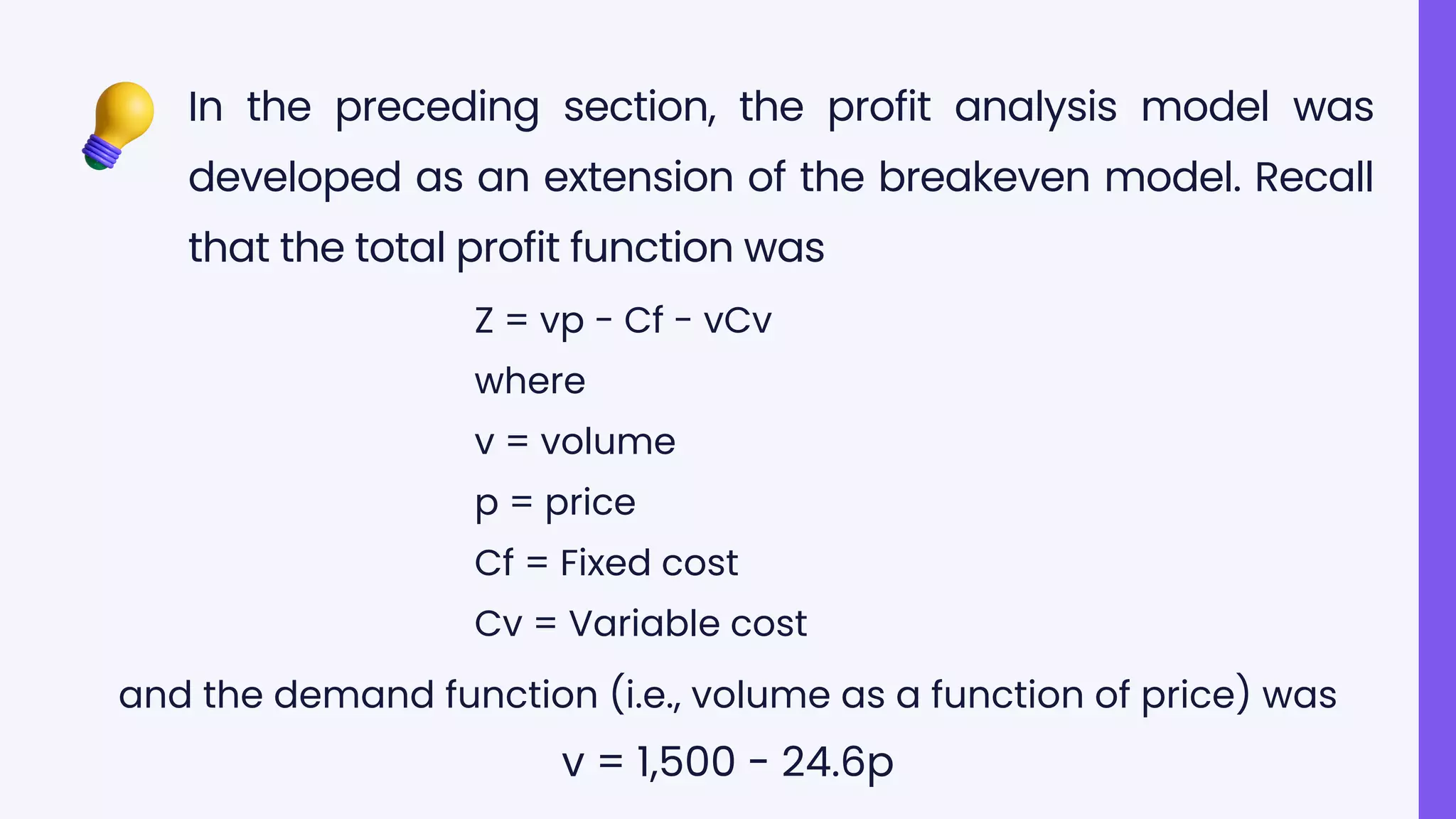 In the preceding section, the profit analysis model was
developed as an extension of the breakeven model. Recall
that the total profit function was
Z = vp - Cf - vCv
where
v = volume
p = price
Cf = Fixed cost
Cv = Variable cost
and the demand function (i.e., volume as a function of price) was
v = 1,500 - 24.6p
 