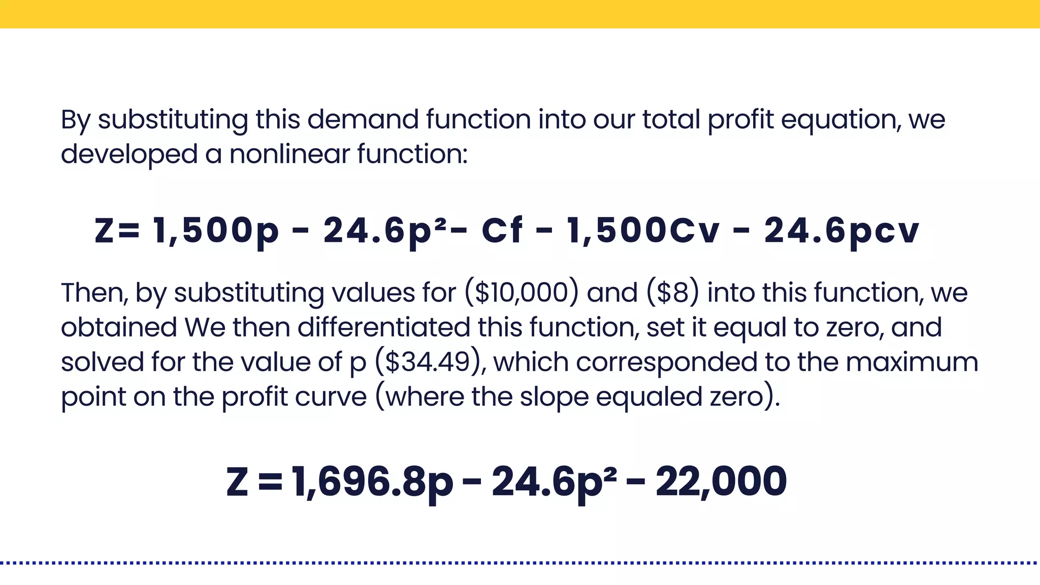 By substituting this demand function into our total profit equation, we
developed a nonlinear function:
Then, by substituting values for ($10,000) and ($8) into this function, we
obtained We then differentiated this function, set it equal to zero, and
solved for the value of p ($34.49), which corresponded to the maximum
point on the profit curve (where the slope equaled zero).
Z= 1,500p - 24.6p²- Cf - 1,500Cv - 24.6pcv
Z = 1,696.8p - 24.6p² - 22,000
 