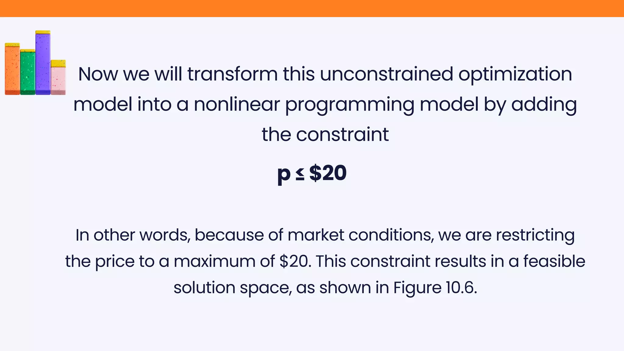 Now we will transform this unconstrained optimization
model into a nonlinear programming model by adding
the constraint
p ≤ $20
In other words, because of market conditions, we are restricting
the price to a maximum of $20. This constraint results in a feasible
solution space, as shown in Figure 10.6.
 