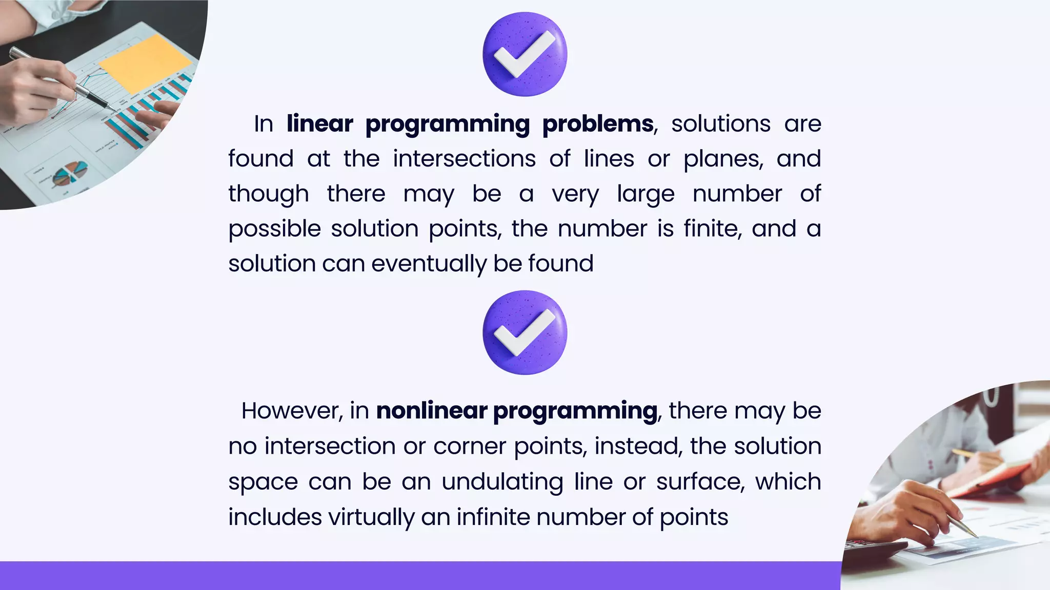 In linear programming problems, solutions are
found at the intersections of lines or planes, and
though there may be a very large number of
possible solution points, the number is finite, and a
solution can eventually be found
However, in nonlinear programming, there may be
no intersection or corner points, instead, the solution
space can be an undulating line or surface, which
includes virtually an infinite number of points
 