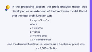 In the preceding section, the profit analysis model was
developed as an extension of the breakeven model. Recall
that the total profit function was
Z = vp - Cf - vCv
where
v = volume
p = price
Cf = Fixed cost
Cv = Variable cost
and the demand function (i.e., volume as a function of price) was
v = 1,500 - 24.6p
 