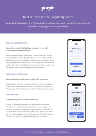 Licensing
Compliant, enterprise-class functionality to capture the contact details of your guests in
line with changing government guidelines
Track & Trace for the hospitality sector
For more information, please visit purple.ai or email info@purple.ai
Collecting contact details
Capture the contact details of your customers in line with
changing government guidelines
Purple provides you with the ability to capture the contact details
of your customers before they enter the venue using the Guest WiFi
authentication process. Visitors are advised to connect to WiFi, where
they will be presented with the Track & Trace registration page where
they’ll submit their contact information, ensuring that you capture all
the relevant details required by government guidelines.
Registration confirmation
Automated code & email to prove registration is complete
On completion of the log-in process, the visitor will be immediately
sent an email with a code that is used to confirm their registration.
This message can then be shown to staff on the door to allow access.
Seamless login
Customers only need to provide details once
In order to speed up the process and make sure customers are
not required to provide the same details over and over again, on
returning to the venue they will seamlessly connect to the WiFi and
can generate a new code without inputting their details again. They
will be sent an updated email for that day’s visit. If there are several
venues in the same chain, this can be applied to all venues.
 