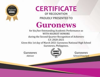 Highest
HONORS
CERTIFICATE
OF RECOGNITION
PROUDLY PRESENTED TO
Guronews
for his/her Outstanding Academic Performance as
WITH HIGHEST HONORS
during the Second Quarter Recognition of Achievers
S.Y. 2020-2021
Given this 1st day of March 2021 Guronews National High School
Guronews, Philippines.
Guronews
Adviser
Guronews
School Principal
HIGHEST
HONORS
 