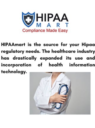 HIPAAmart is the source for your Hipaa
regulatory needs. The healthcare industry
has drastically expanded its use and
incorporation of health information
technology.