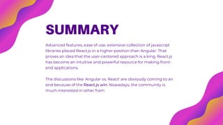 SUMMARY
Advanced features, ease of use, extensive collection of javascript
libraries placed React.js in a higher position than Angular. That
proves an idea that the user-centered approach is a king. React.js
has become an intuitive and powerful resource for making front-
end applications.
The discussions like 'Angular vs. React' are obviously coming to an
end because of the React.js win. Nowadays, the community is
much interested in other frameworks like Vue.js and comparison of
that kind will be more actual today
 