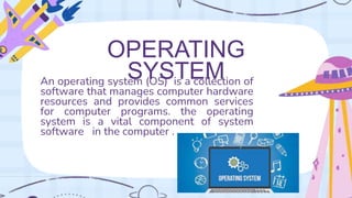 An operating system (OS) is a collection of
software that manages computer hardware
resources and provides common services
for computer programs. the operating
system is a vital component of system
software in the computer .
OPERATING
SYSTEM
 