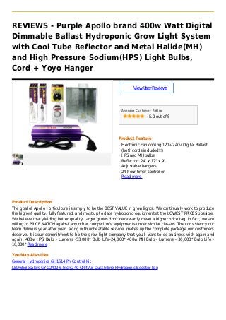 REVIEWS - Purple Apollo brand 400w Watt Digital
Dimmable Ballast Hydroponic Grow Light System
with Cool Tube Reflector and Metal Halide(MH)
and High Pressure Sodium(HPS) Light Bulbs,
Cord + Yoyo Hanger
ViewUserReviews
Average Customer Rating
5.0 out of 5
Product Feature
Electronic Fan cooling 120v-240v Digital Ballastq
(both cords included!!)
HPS and MH bulbsq
Reflector: 24" x 17" x 9"q
Adjustable hangersq
24 hour timer controllerq
Read moreq
Product Description
The goal of Apollo Horticulture is simply to be the BEST VALUE in grow lights. We continually work to produce
the highest quality, fully featured, and most up to date hydroponic equipment at the LOWEST PRICES possible.
We believe that yielding better quality, larger grows don't necessarily mean a higher price tag. In fact, we are
willing to PRICE MATCH against any other competitor's equipments under similar classes. The consistency our
team delivers year after year, along with unbeatable service, makes up the complete package our customers
deserve. It is our commitment to be the grow light company that you'll want to do business with again and
again. 400w HPS Bulb - Lumens -53,000* Bulb Life-24,000* 400w MH Bulb - Lumens - 36,000* Bulb Life -
10,000* Read more
You May Also Like
General Hydroponics GH1514 Ph Control Kit
LEDwholesalers GYO2402 6-Inch 240 CFM Air Duct Inline Hydroponic Booster Fan
 