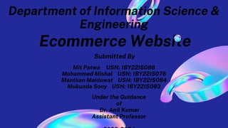 Ecommerce Website
Mit Patwa USN: 1BY22IS088
Mohammed Mishal USN: 1BY22IS076
Manthan Maidawat USN: 1BY22IS084
Mukunda Sony USN: 1BY22IS093
Submitted By
Under the Guidance
of
Dr. Anil Kumar
Assistant Professor
Department of Information Science &
Engineering
 